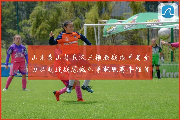 山东泰山与武汉三镇激战成平局全力以赴迎战蓉城队争取联赛半程佳绩
