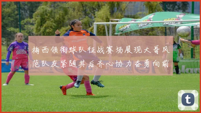 梅西领衔球队征战赛场展现大哥风范队友紧随其后齐心协力奋勇向前
