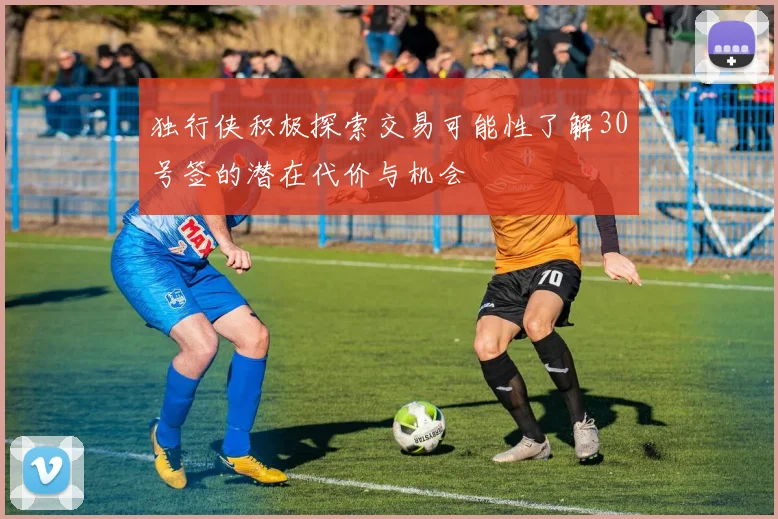 独行侠积极探索交易可能性了解30号签的潜在代价与机会
