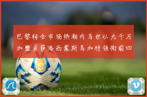 巴黎转会市场热潮内马尔以九千万加盟贡萨洛西蒙斯乌加特领衔前四