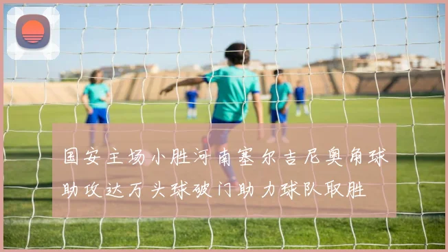 国安主场小胜河南塞尔吉尼奥角球助攻达万头球破门助力球队取胜
