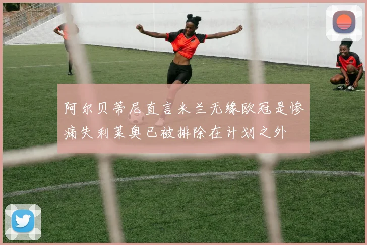 阿尔贝蒂尼直言米兰无缘欧冠是惨痛失利莱奥已被排除在计划之外