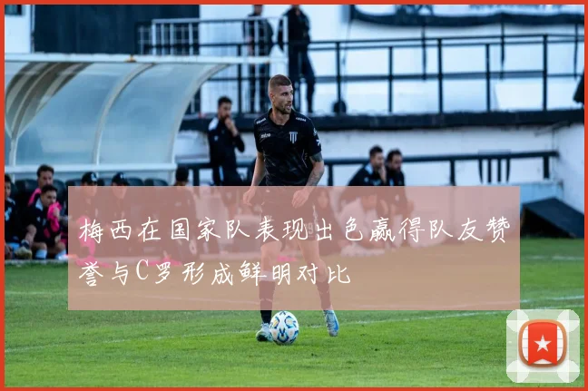 梅西在国家队表现出色赢得队友赞誉与C罗形成鲜明对比