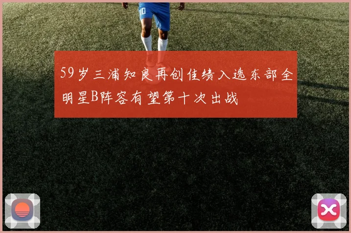 59岁三浦知良再创佳绩入选东部全明星B阵容有望第十次出战