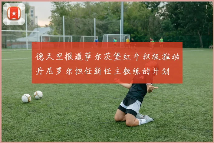 德天空报道萨尔茨堡红牛积极推动丹尼罗尔担任新任主教练的计划