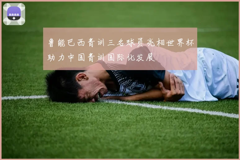鲁能巴西青训三名球员亮相世界杯助力中国青训国际化发展