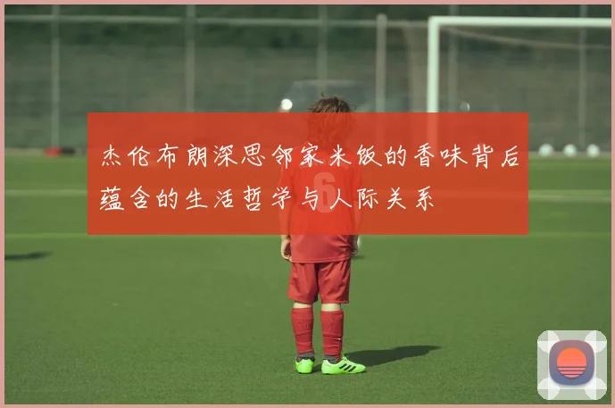 杰伦布朗深思邻家米饭的香味背后蕴含的生活哲学与人际关系