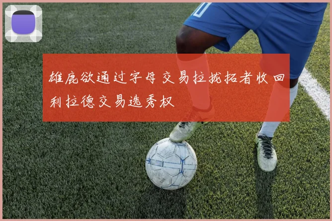 雄鹿欲通过字母交易拉拢拓者收回利拉德交易选秀权
