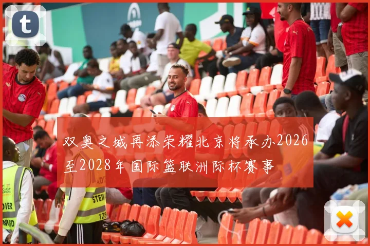双奥之城再添荣耀北京将承办2026至2028年国际篮联洲际杯赛事