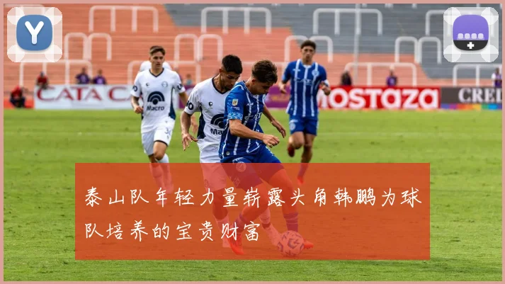 泰山队年轻力量崭露头角韩鹏为球队培养的宝贵财富