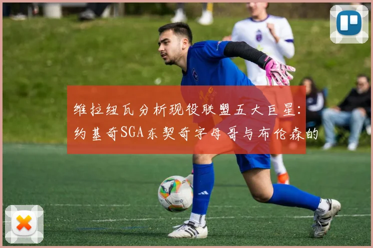 维拉纽瓦分析现役联盟五大巨星：约基奇SGA东契奇字母哥与布伦森的表现与影响