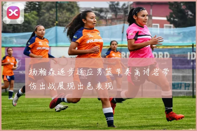 杨瀚森逐步适应男篮节奏高诗岩带伤出战展现出色表现
