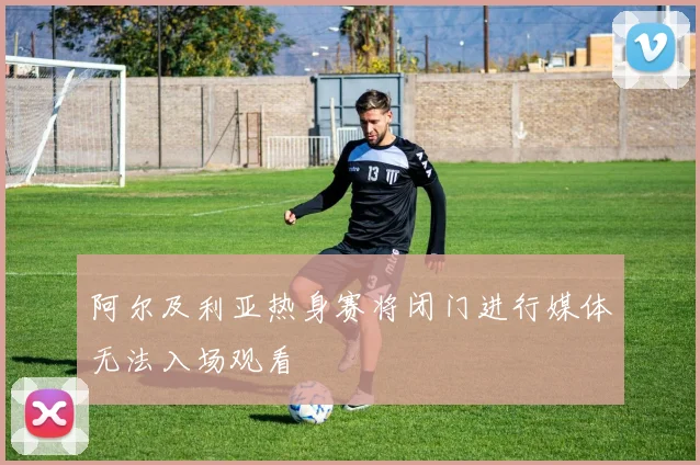 阿尔及利亚热身赛将闭门进行媒体无法入场观看