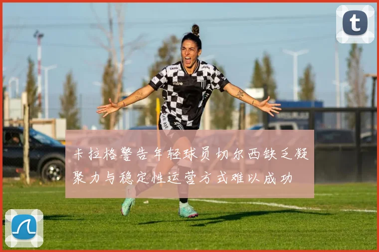 卡拉格警告年轻球员切尔西缺乏凝聚力与稳定性运营方式难以成功