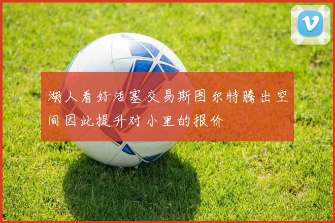 湖人看好活塞交易斯图尔特腾出空间因此提升对小里的报价