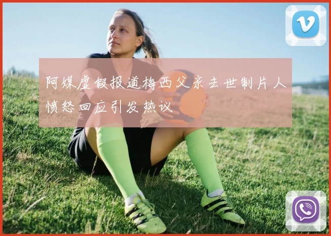 阿媒虚假报道梅西父亲去世制片人愤怒回应引发热议